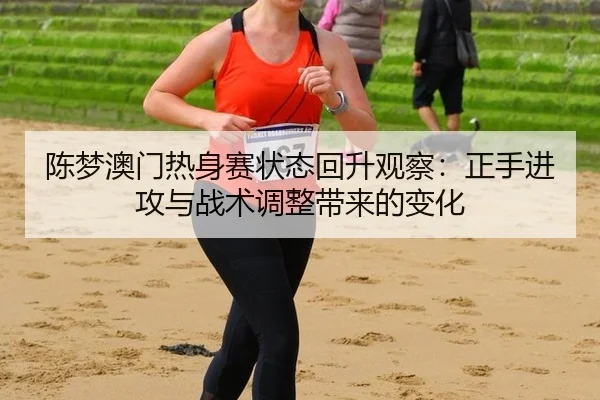 陈梦澳门热身赛状态回升观察：正手进攻与战术调整带来的变化